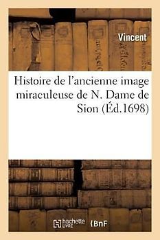Histoire de l'Ancienne Image Miraculeuse de N. Dame de Sion,: Révérée Depuis Plusieurs Siècles En l'Église Des Religieux Du Tiers Ordre de St François