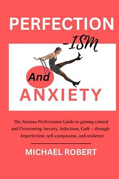 PERFECTIONISM AND ANXIETY: The Anxious Perfectionist Guide to gaining control and Overcoming Perfectionism Anxiety, Indecision, Guilt – through imperfection, self-compassion, and resilience
