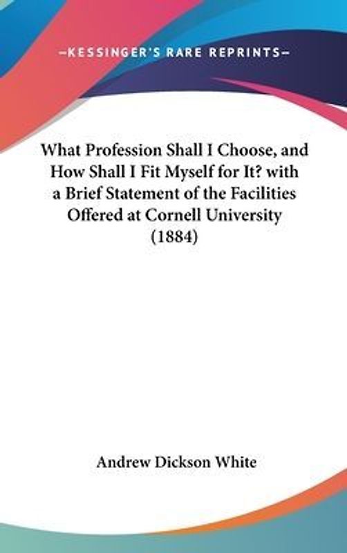 What Profession Shall I Choose, And How Shall I Fit Myself For It? With A Brief Statement Of The Facilities Offered At Cornell University (1884)