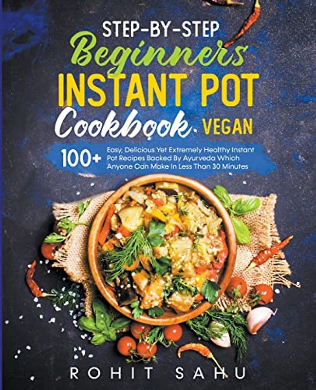 Step-By-Step Beginners Instant Pot Cookbook (Vegan): 100+ Easy Yet Extremely Healthy Instant Pot Recipes Backed By Ayurveda