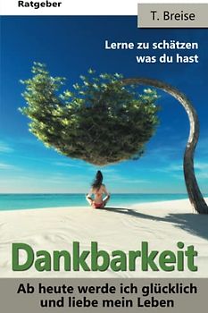 Dankbarkeit: Ab heute werde ich glücklich und liebe mein Leben! (Die Macht der Dankbarkeit! Lerne zu schätzen was du hast! Lebensfreude gewinnen!)