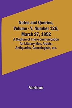 Notes and Queries, Vol. V, Number 126, March 27, 1852 ; A Medium of Inter-communication for Literary Men, Artists, Antiquaries, Genealogists, etc.