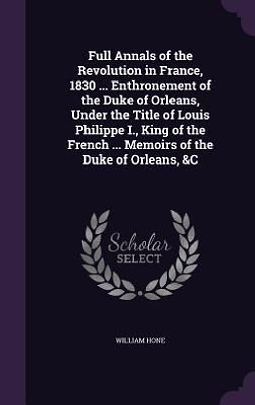 Full Annals of the Revolution in France, 1830 ... Enthronement of the Duke of Orleans, Under the Title of Louis Philippe I., King of the French ... Me