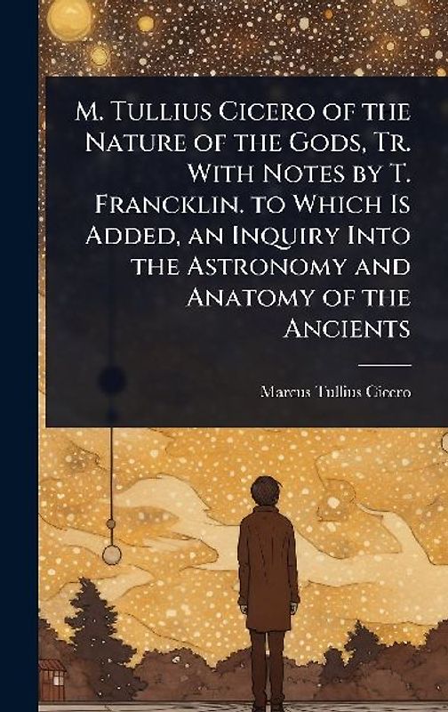 M. Tullius Cicero of the Nature of the Gods, Tr. With Notes by T. Francklin. to Which Is Added, an Inquiry Into the Astronomy and Anatomy of the Ancients