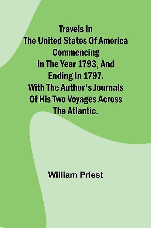 Travels in the United States of America Commencing in the Year 1793, and Ending in 1797. With the Author's Journals of his Two Voyages Across the Atlantic.