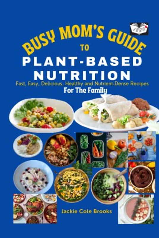Busy Mom's Guide To Plant-Based Nutrition: Fast, Easy, Delicious, Healthy And Nutrient-Dense Recipes For The Family.
