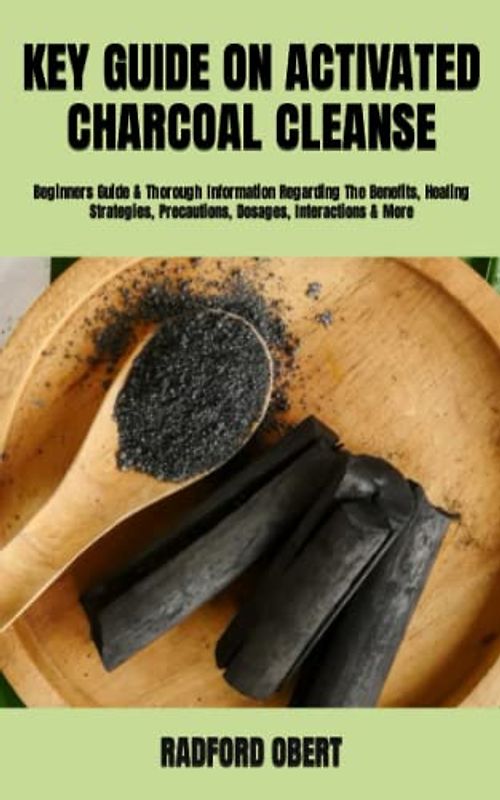 KEY GUIDE ON ACTIVATED CHARCOAL CLEANSE: Beginners Guide & Thorough Information Regarding The Benefits, Healing Strategies, Precautions, Dosages, Interactions & More