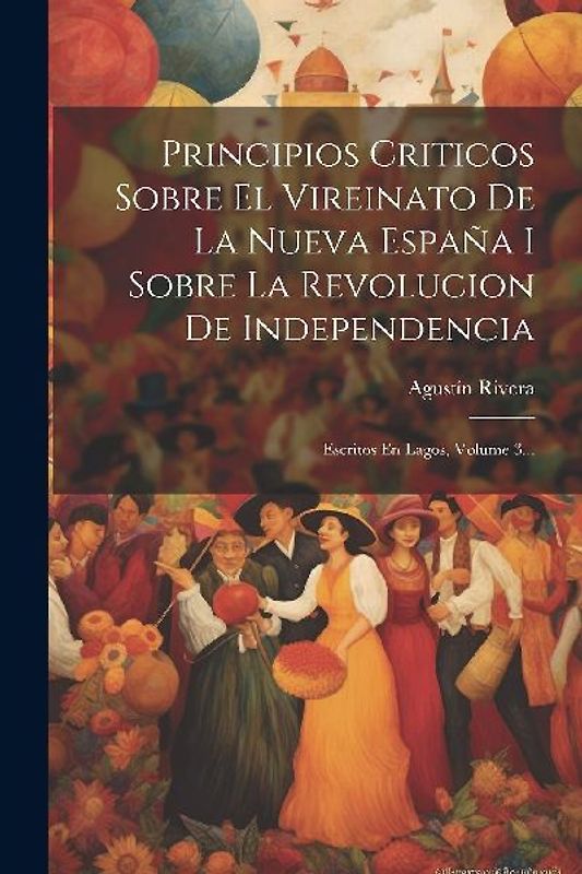 Principios Criticos Sobre El Vireinato De La Nueva España I Sobre La Revolucion De Independencia: Escritos En Lagos, Volume 3...
