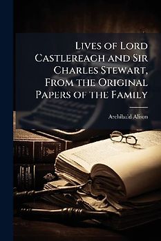 Lives of Lord Castlereagh and Sir Charles Stewart, From the Original Papers of the Family