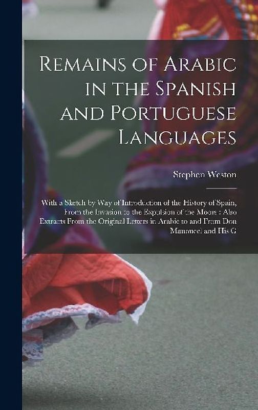 Remains of Arabic in the Spanish and Portuguese Languages: With a Sketch by Way of Introduction of the History of Spain, From the Invasion to the Expu