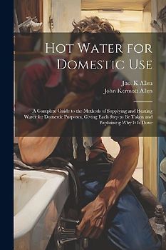 Hot Water for Domestic Use: A Complete Guide to the Methods of Supplying and Heating Water for Domestic Purposes, Giving Each Step to Be Taken and