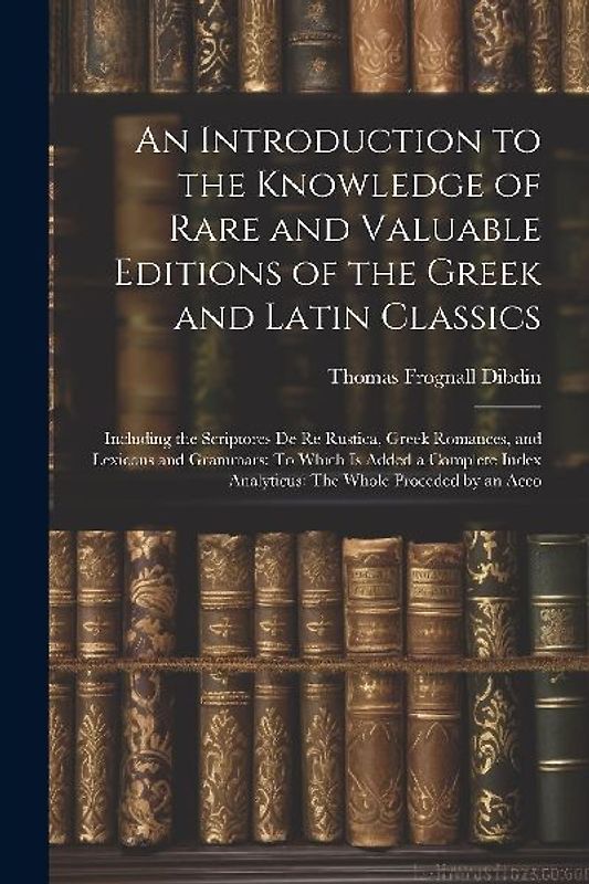 An Introduction to the Knowledge of Rare and Valuable Editions of the Greek and Latin Classics: Including the Scriptores De Re Rustica, Greek Romances