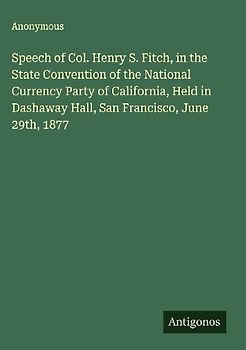 Speech of Col. Henry S. Fitch, in the State Convention of the National Currency Party of California, Held in Dashaway Hall, San Francisco, June 29th, 1877