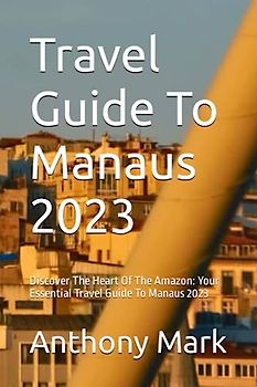 Travel Guide To Manaus 2023: Discover The Heart Of The Amazon: Your Essential Travel Guide To Manaus 2023