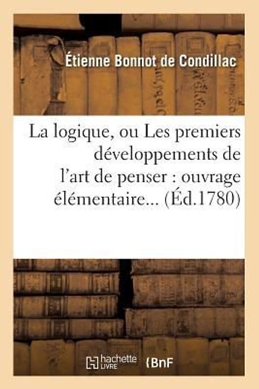 La Logique, Ou Les Premiers Développements de l'Art de Penser: Ouvrage Élémentaire (Éd.1780)