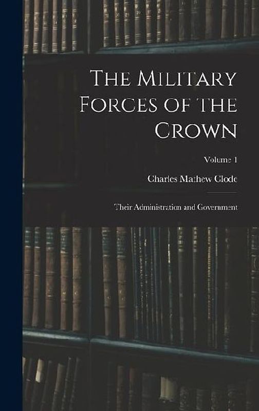 The Military Forces of the Crown: Their Administration and Government; Volume 1