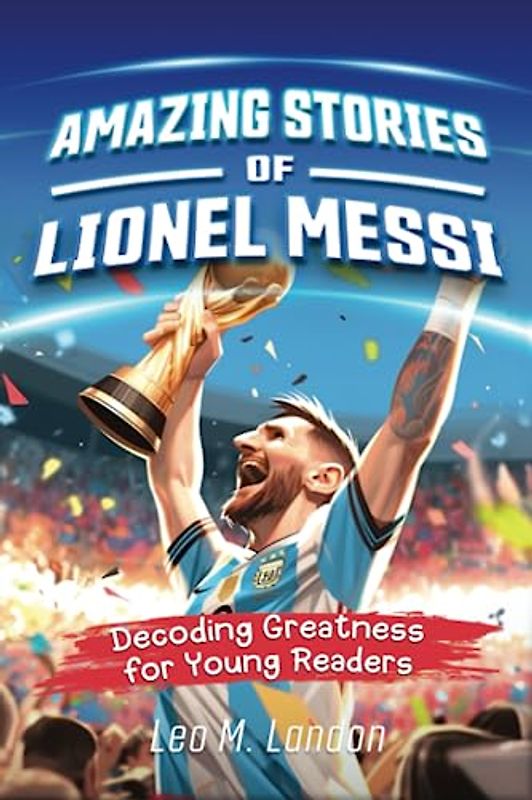 Amazing Stories of Lionel Messi: Decoding Greatness for Young Readers (A Biography of One of the World's Greatest Soccer Players for Kids Ages 6, 7, 8, 9, 10, 11, 12)