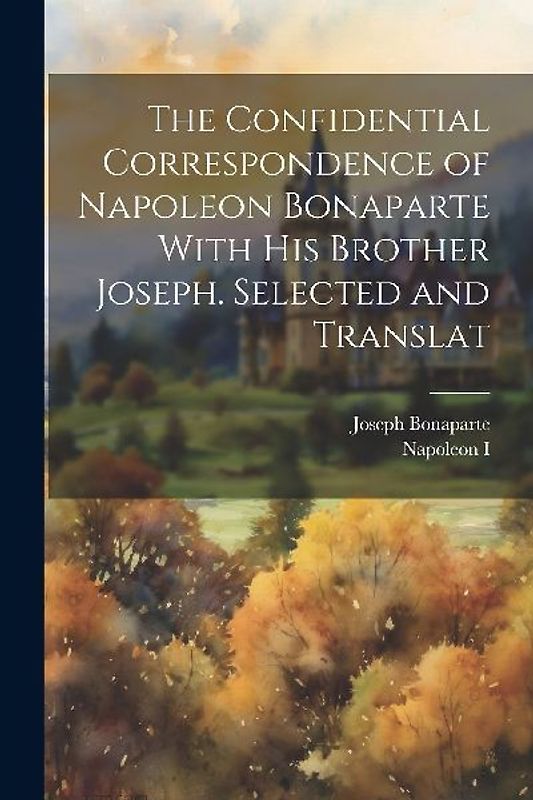 The Confidential Correspondence of Napoleon Bonaparte With his Brother Joseph. Selected and Translat