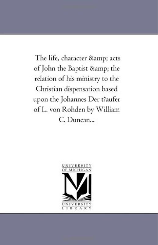 The life, character & acts of John the Baptist & the relation of his ministry to the Christian dispensation based upon the Johannes Der t?aufer of L. von Rohden by William C. Duncan...