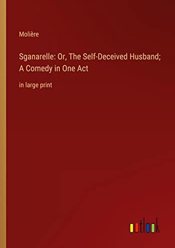 Sganarelle: Or, The Self-Deceived Husband; A Comedy in One Act: in large print