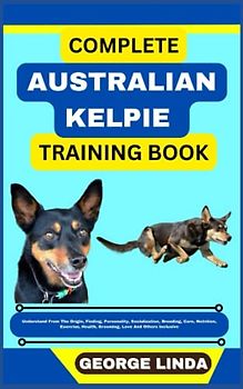 COMPLETE AUSTRALIAN KELPIE TRAINING BOOK: Understand From The Origin, Finding, Personality, Socialization, Breeding, Care, Nutrition, Exercise, Health, Grooming, Love And Others Inclusive