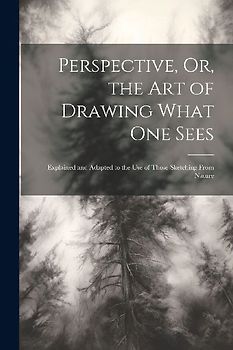Perspective, Or, the Art of Drawing What One Sees: Explained and Adapted to the Use of Those Sketching From Nature