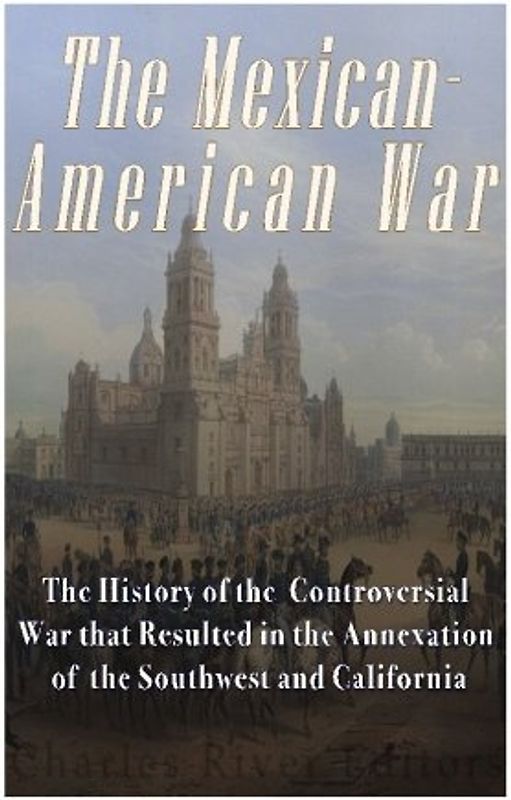 The Mexican-American War: The History of the Controversial War that Resulted in the Annexation of the Southwest and California