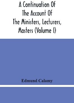 A Continuation Of The Account Of The Ministers, Lecturers, Masters And Fellows Of Colleges, And Schoolmasters, Who Were Ejected And Silenced After The Restoration In 1660, By Or Before The Act For Uniformity. To Which Is Added, The Church And Dissenters C