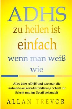 ADHS zu heilen ist einfach, wenn man weiß wie: Alles über ADHS und wie man die Aufmerksamkeitsdefizitstörung Schritt für Schritt und im Detail behandelt (ADHS lernen, ratgeber, Band 1)