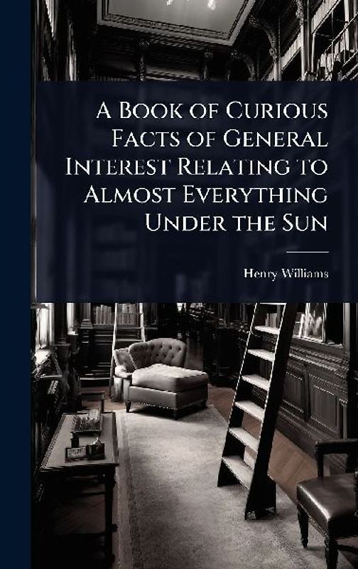 A Book of Curious Facts of General Interest Relating to Almost Everything Under the Sun
