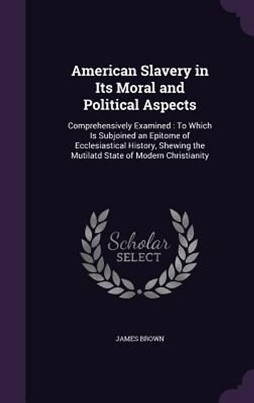 American Slavery in Its Moral and Political Aspects: Comprehensively Examined: To Which Is Subjoined an Epitome of Ecclesiastical History, Shewing the