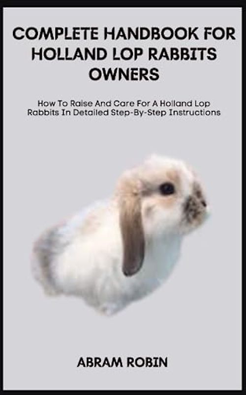 COMPLETE HANDBOOK FOR HOLLAND LOP RABBITS OWNERS: How To Raise And Care For A Holland Lop Rabbits In Detailed Step-By-Step Instructions