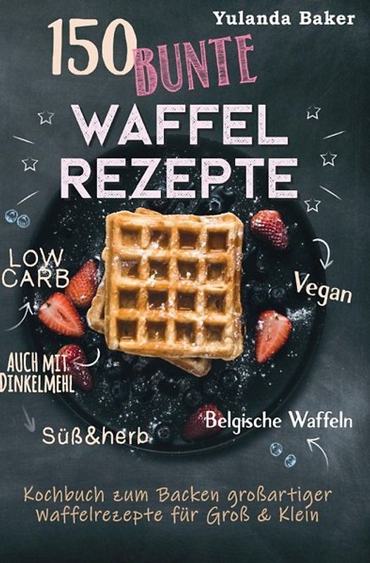 150 bunte Waffel Rezepte: Low Carb, Vegan, auch mit Dinkelmehl, Belgische Waffeln, süß &amp; herb Kochbuch zum Backen großartiger Waffelrezepte für Groß &amp; Klein