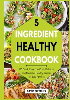 5 Ingredient Healthy Cookbook - 100 Quick, Easy, Low Carb, Delicious and Nutritious Healthy Recipes for Busy Families: With Shopping Tips and 21 Days Meal Plan Included