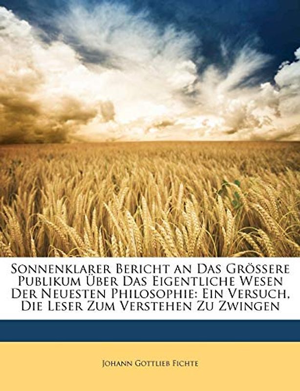 Sonnenklarer Bericht an Das Grössere Publikum Über Das Eigentliche Wesen Der Neuesten Philosophie: Ein Versuch, Die Lese: Ein Versuch, Die Leser Zum Verstehen Zu Zwingen.