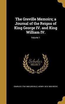 The Greville Memoirs; a Journal of the Reigns of King George IV. and King William IV.; Volume 1
