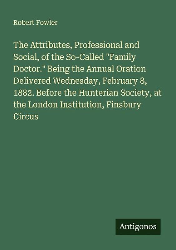 The Attributes, Professional and Social, of the So-Called "Family Doctor." Being the Annual Oration Delivered Wednesday, February 8, 1882. Before the Hunterian Society, at the London Institution, Finsbury Circus
