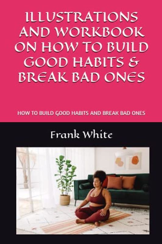 ILLUSTRATIONS AND WORKBOOK ON HOW TO BUILD GOOD HABITS & BREAK BAD ONES: HOW TO BUILD GOOD HABITS AND BREAK BAD ONES
