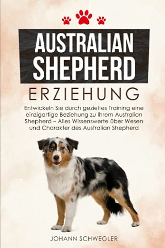 Australian Shepherd Erziehung: Entwickeln Sie durch gezieltes Training eine einzigartige Beziehung zu Ihrem Australian Shepherd - Alles Wissenswerte über Wesen und Charakter des Australian Shepherd