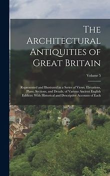 The Architectural Antiquities of Great Britain: Represented and Illustrated in a Series of Views, Elevations, Plans, Sections, and Details, of Various