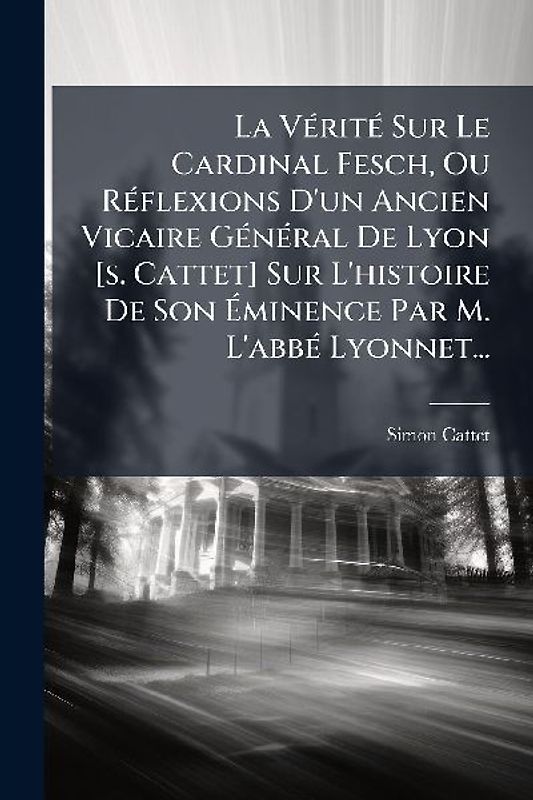 La VÃ(c)ritÃ(c) Sur Le Cardinal Fesch, Ou RÃ(c)flexions D'un Ancien Vicaire GÃ(c)nÃ(c)ral De Lyon [s. Cattet] Sur L'histoire De Son Ãminence Par M. L'abbÃ(c) Lyonnet...
