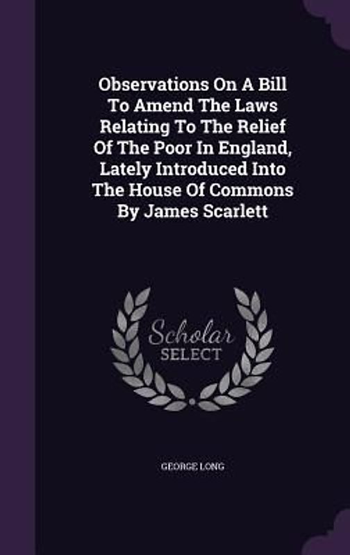 Observations On A Bill To Amend The Laws Relating To The Relief Of The Poor In England, Lately Introduced Into The House Of Commons By James Scarlett