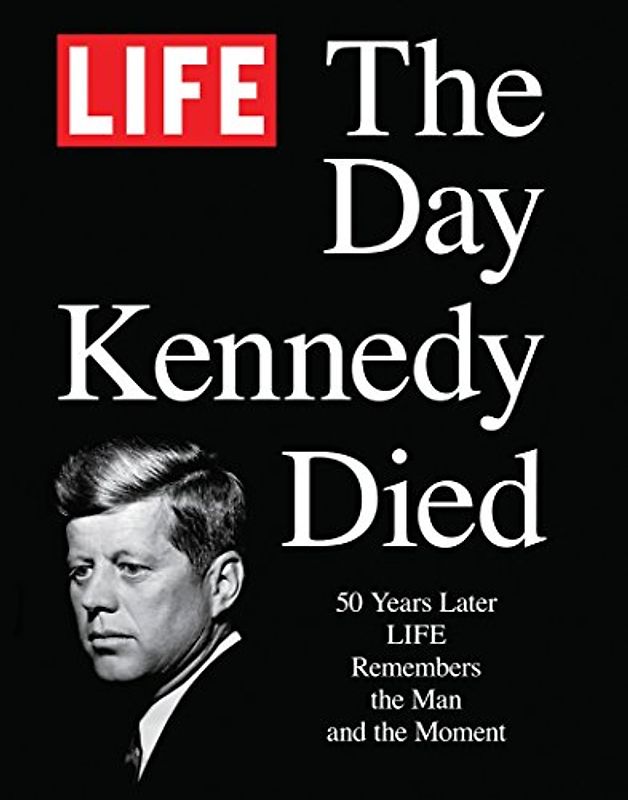 LIFE The Day Kennedy Died: Fifty Years Later: LIFE Remembers the Man and the Moment - The Editors of LIFE