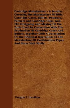 Cartridge Manufacture - A Treatise Covering the Manufacture of Rifle Cartridge Cases, Bullets, Powders, Primers and Cartridge Clips, and the Designing