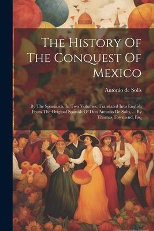 The History Of The Conquest Of Mexico: By The Spaniards. In Two Volumes. Translated Into English From The Original Spanish Of Don Antonio De Solis, ..