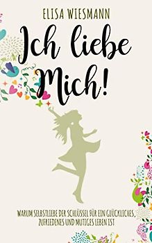 Ich liebe mich!: Warum Selbstliebe der Schlüssel für ein glückliches, zufriedenes und mutiges Leben ist.