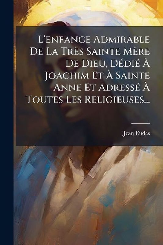 L'enfance Admirable De La Très Sainte Mère De Dieu, DÃ(c)diÃ(c) Ã Joachim Et Ã Sainte Anne Et AdressÃ(c) Ã Toutes Les Religieuses...