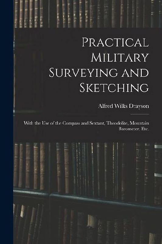 Practical Military Surveying and Sketching: With the Use of the Compass and Sextant, Theodolite, Mountain Barometer, Etc.