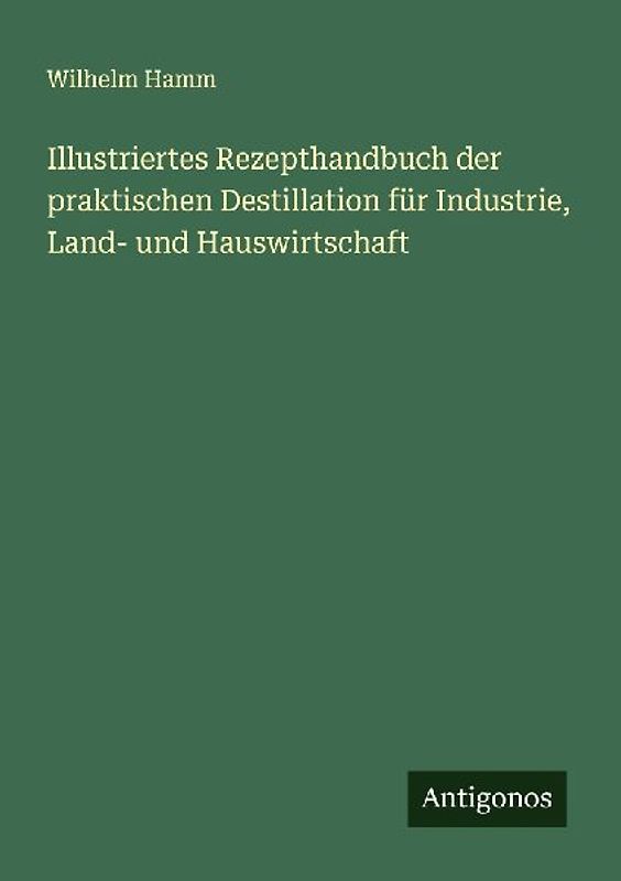Illustriertes Rezepthandbuch der praktischen Destillation für Industrie, Land- und Hauswirtschaft