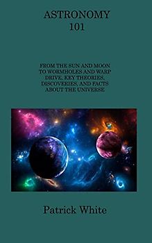 ASTRONOMY 101: FROM THE SUN AND MOON TO WORMHOLES AND WARP DRIVE, KEY THEORIES, DISCOVERIES, AND FACTS ABOUT THE UNIVERSE